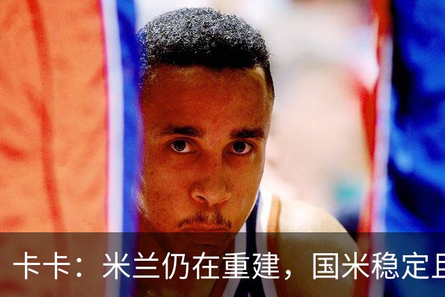 卡卡：米兰仍在重建，国米稳定且充满威胁