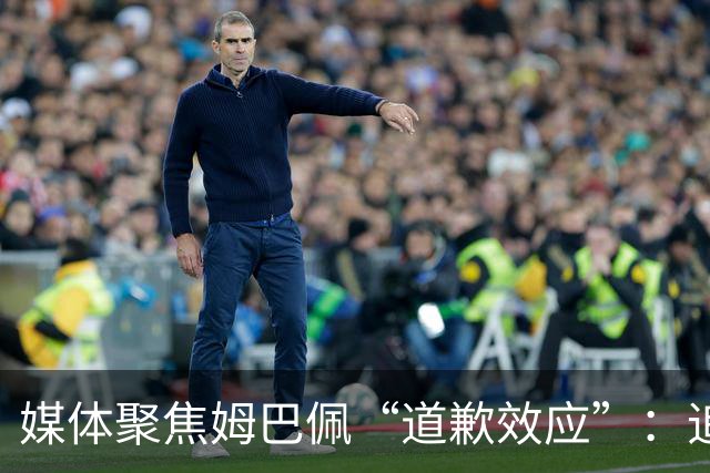 媒体聚焦姆巴佩“道歉效应”：追踪止损速度与后续代价