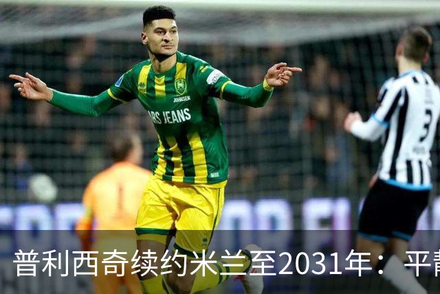 普利西奇续约米兰至2031年：平静宣言与德比救赎渴望