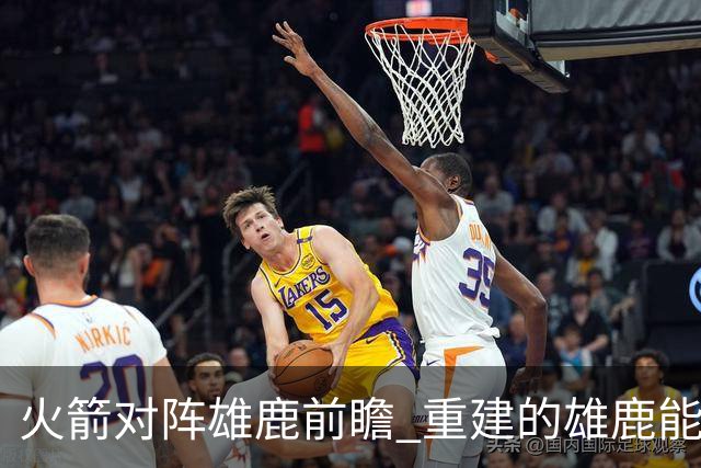 火箭对阵雄鹿前瞻 重建的雄鹿能为火箭带来什么威胁 乌度卡会如何应对